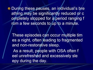 During these pauses, an individual’s bre
athing may be significantly reduced or c
ompletely stopped for a period ranging f
rom a few seconds to up to a minute.
These episodes can occur multiple tim
es a night, often leading to fragmented
and non-restorative sleep.
As a result, people with OSA often f
eel unrefreshed and excessively sle
epy during the day.
 