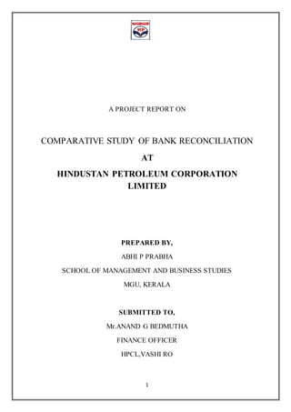 1
A PROJECT REPORT ON
COMPARATIVE STUDY OF BANK RECONCILIATION
AT
HINDUSTAN PETROLEUM CORPORATION
LIMITED
PREPARED BY,
ABHI P PRABHA
SCHOOL OF MANAGEMENT AND BUSINESS STUDIES
MGU, KERALA
SUBMITTED TO,
Mr.ANAND G BEDMUTHA
FINANCE OFFICER
HPCL,VASHI RO
 