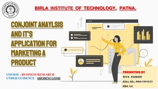 Conjointanaylsis
andit’s
APPLICATIONfor
marketinga
product
COURSE : BUSINESS RESEARCH
UNDER GUIDENCE : SHOHINI GOSH
PRESENTING BY
RIYA KUMARI
ROLL NO.- MBA/15016/23
MBA 1st
BIRLA INSTITUTE OF TECHNOLOGY, PATNA.
 