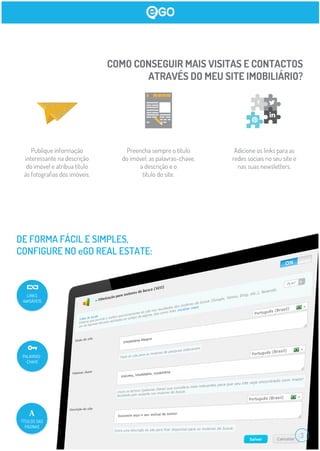COMO CONSEGUIR MAIS VISITAS E CONTACTOS
ATRAVÉS DO MEU SITE IMOBILIÁRIO?
Publique informação
interessante na descrição
do imóvel e atribua título
às fotograﬁas dos imóveis.
Preencha sempre o título
do imóvel, as palavras-chave,
a descrição e o
título do site.
Adicione os links para as
redes sociais no seu site e
nas suas newsletters.
DE FORMA FÁCIL E SIMPLES,
CONFIGURE NO eGO REAL ESTATE:
PALAVRAS-
-CHAVE
TÍTULOS DAS
PÁGINAS
LINKS
AMIGÁVEIS
3
 