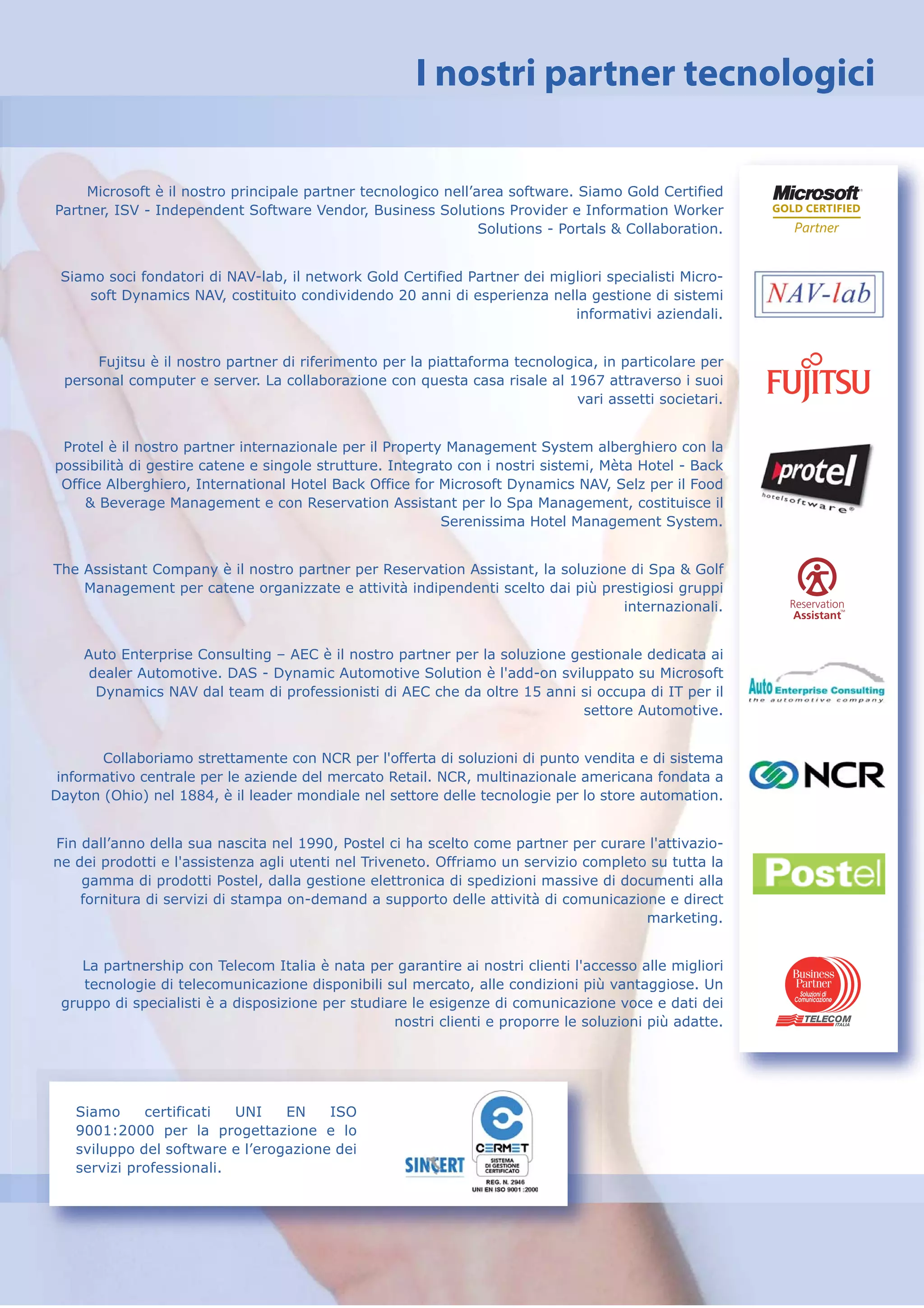 I nostri partner tecnologici

    Microsoft è il nostro principale partner tecnologico nell’area software. Siamo Gold Certified
Partner, ISV - Independent Software Vendor, Business Solutions Provider e Information Worker
                                                               Solutions - Portals & Collaboration.


 Siamo soci fondatori di NAV-lab, il network Gold Certified Partner dei migliori specialisti Micro-
     soft Dynamics NAV, costituito condividendo 20 anni di esperienza nella gestione di sistemi
                                                                           informativi aziendali.


     Fujitsu è il nostro partner di riferimento per la piattaforma tecnologica, in particolare per
 personal computer e server. La collaborazione con questa casa risale al 1967 attraverso i suoi
                                                                            vari assetti societari.


 Protel è il nostro partner internazionale per il Property Management System alberghiero con la
possibilità di gestire catene e singole strutture. Integrato con i nostri sistemi, Mèta Hotel - Back
 Office Alberghiero, International Hotel Back Office for Microsoft Dynamics NAV, Selz per il Food
     & Beverage Management e con Reservation Assistant per lo Spa Management, costituisce il
                                                          Serenissima Hotel Management System.


The Assistant Company è il nostro partner per Reservation Assistant, la soluzione di Spa & Golf
    Management per catene organizzate e attività indipendenti scelto dai più prestigiosi gruppi
                                                                                 internazionali.


    Auto Enterprise Consulting – AEC è il nostro partner per la soluzione gestionale dedicata ai
     dealer Automotive. DAS - Dynamic Automotive Solution è l'add-on sviluppato su Microsoft
      Dynamics NAV dal team di professionisti di AEC che da oltre 15 anni si occupa di IT per il
                                                                            settore Automotive.


       Collaboriamo strettamente con NCR per l'offerta di soluzioni di punto vendita e di sistema
 informativo centrale per le aziende del mercato Retail. NCR, multinazionale americana fondata a
Dayton (Ohio) nel 1884, è il leader mondiale nel settore delle tecnologie per lo store automation.


Fin dall’anno della sua nascita nel 1990, Postel ci ha scelto come partner per curare l'attivazio-
ne dei prodotti e l'assistenza agli utenti nel Triveneto. Offriamo un servizio completo su tutta la
    gamma di prodotti Postel, dalla gestione elettronica di spedizioni massive di documenti alla
    fornitura di servizi di stampa on-demand a supporto delle attività di comunicazione e direct
                                                                                       marketing.


    La partnership con Telecom Italia è nata per garantire ai nostri clienti l'accesso alle migliori
    tecnologie di telecomunicazione disponibili sul mercato, alle condizioni più vantaggiose. Un
 gruppo di specialisti è a disposizione per studiare le esigenze di comunicazione voce e dati dei
                                                  nostri clienti e proporre le soluzioni più adatte.




   Siamo     certificati  UNI    EN    ISO
   9001:2000 per la progettazione e lo
   sviluppo del software e l’erogazione dei
   servizi professionali.
 
