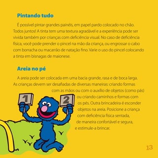 Pintando tudo
É possível pintar grandes painéis, em papel pardo colocado no chão.
Todos juntos! A tinta tem uma textura agradável e a experiência pode ser
vivida também por crianças com deficiência visual. No caso de deficiência
física, você pode prender o pincel na mão da criança, ou engrossar o cabo
com borracha ou macarrão de natação fino. Varie o uso do pincel colocando
a tinta em bisnagas de maionese.
Areia no pé
A areia pode ser colocada em uma bacia grande, rasa e de boca larga.
As crianças devem ser desafiadas de diversas maneiras: criando formas
com as mãos ou com o auxílio de objetos (como pás)
ou criando caminhos e formas com
os pés. Outra brincadeira é esconder
objetos na areia. Posicione a criança
com deficiência física sentada,
de maneira confortável e segura,
e estimule-a brincar.
31
 