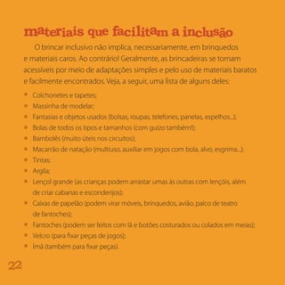O brincar inclusivo não implica, necessariamente, em brinquedos
e materiais caros. Ao contrário! Geralmente, as brincadeiras se tornam
acessíveis por meio de adaptações simples e pelo uso de materiais baratos
e facilmente encontrados. Veja, a seguir, uma lista de alguns deles:
22
Colchonetes e tapetes;
Massinha de modelar;
Fantasias e objetos usados (bolsas, roupas, telefones, panelas, espelhos...);
Bolas de todos os tipos e tamanhos (com guizo também!);
Bambolês (muito úteis nos circuitos);
Macarrão de natação (multiuso, auxiliar em jogos com bola, alvo, esgrima...);
Tintas;
Argila;
Lençol grande (as crianças podem arrastar umas às outras com lençóis, além
de criar cabanas e esconderijos);
Caixas de papelão (podem virar móveis, brinquedos, avião, palco de teatro
de fantoches);
Fantoches (podem ser feitos com lã e botões costurados ou colados em meias);
Velcro (para fixar peças de jogos);
Ímã (também para fixar peças).
dt s r nb mu
e i qatm r uea si i iacf l t ma a lnci us oã
aicd s aarp que oodt s r nb i q mue
 