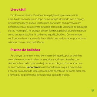 Livro tátil
Escolha uma história. Providencie as páginas impressas em tinta
e em braile, com o texto no topo ou no rodapé, deixando livre o espaço
de ilustração (peça ajuda a instituições que atuam com pessoas com
deficiência visual ou ao centro de apoio técnico da Secretaria de Educação
do seu município). As crianças devem ilustrar as páginas usando materiais
como tinta plástica, lixa, lã, barbante, algodão, botões... Com o tempo,
você pode criar um acervo de livros táteis, que serão usados por todas as
crianças, com ou sem deficiência!
Piscina de bolinhas
As crianças se sentem muito bem nesse brinquedo, pois as bolinhas
coloridas e macias estimulam os sentidos e acalmam. Aquelas com
deficiênciafísicapodemprecisardaajudadeumcolegaoudoeducador para
se acomodarem. Importante: nas brincadeiras em que é preciso tirar
a criança da cadeira de rodas, peça sempre orientação de como fazer isso
à família ou ao profissional de saúde que cuida da criança.
9
 