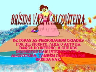 Brísida Vaz, a Alcoviteira De todas as personagens criadas por Gil Vicente para o Auto da Barca do Inferno, a que nos despertou mais interesse foi a Alcoviteira, também conhecida por Brísida Vaz. 
