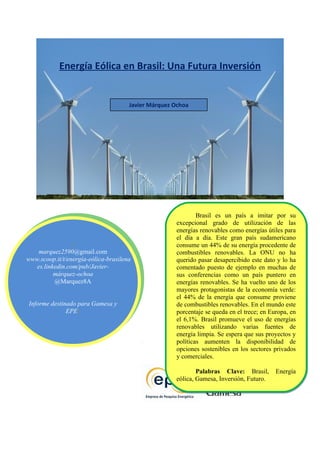 Energía Eólica en Brasil: Una Futura Inversión


                                      Javier Márquez Ochoa




                                                             Brasil es un país a imitar por su
                                                     excepcional grado de utilización de las
                                                     energías renovables como energías útiles para
                                                     el día a día. Este gran país sudamericano
                 [[                                  consume un 44% de su energía procedente de
     marquez2590@gmail.com
    marquez2590@gmail.com                            combustibles renovables. La ONU no ha
 www.scoop.it/t/energía-eólica-brasilena
www.scoop.it/t/energía-eólica-brasilena              querido pasar desapercibido este dato y lo ha
    es.linkedin.com/pub/Javier-
   es.linkedin.com/pub/Javier-                       comentado puesto de ejemplo en muchas de
           márquez-ochoa
          márquez-ochoa                              sus conferencias como un país puntero en
           @Marquez8A
          @Marquez8A                                 energías renovables. Se ha vuelto uno de los
                                                     mayores protagonistas de la economía verde:
                                                     el 44% de la energía que consume proviene
Informe destinado para Gamesa y y
 Informe destinado para Gamesa
                                                     de combustibles renovables. En el mundo este
               EPE]
              EPE]                                   porcentaje se queda en el trece; en Europa, en
                                                     el 6,1%. Brasil promueve el uso de energías
                                                     renovables utilizando varias fuentes de
                                                     energía limpia. Se espera que sus proyectos y
                                                     políticas aumenten la disponibilidad de
                                                     opciones sostenibles en los sectores privados
                                                     y comerciales.

                                                             Palabras Clave: Brasil, Energía
                                                     eólica, Gamesa, Inversión, Futuro.
 