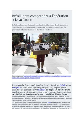 Brésil : tout comprendre à l’opération
« Lava Jato »
Le Tribunal suprême fédéral, la plus haute juridiction du Brésil, a annoncé,
mardi, l’ouverture d’une enquête concernant au moins huit ministres du
gouvernement et des dizaines de députés et sénateurs.
En savoir plus sur http://www.lemonde.fr/ameriques/article/2017/03/26/affaire-petrobras-retour-
sur-les-trois-annees-qui-ont-marque-le-bresil.
Une nouvelle étape a été franchie, jeudi 18 mai, au Brésil, dans
l’enquête « Lava Jato » (« lavage express »), le plus grand
scandale de corruption de l’histoire du pays. Un séisme d’une
ampleur encore inconnu secoue le pays depuis la mise au jour
de révélations impliquant l’actuel chef d’Etat, Michel Temer.
Moins d’un an après l’« impeachment » de la présidente de gauche, Dilma Rousseff, le pays
redoute d’assister à nouveau à la chute d’un chef d’Etat, empêtré dans le scandale. S’agit-t-il du
crépuscule de la vieille élite de Brasilia ?
Les accusations visant le président en fonction semblent avoir levé les derniers tabous d’une
enquête aux ramifications sans fin. En avril, le Tribunal suprême fédéral (TSF), la plus haute
juridiction brésilienne, a annoncé l’ouverture d’une gigantesque enquête concernant au moins
huit ministres du gouvernement, des dizaines de députés et sénateurs. La Cour suprême a
 