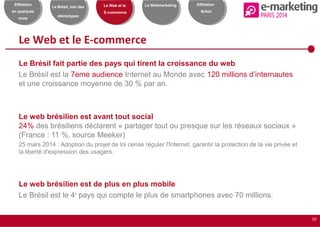 10
Effiliation
en quelques
mots
Le Brésil, loin des
stéréotypes
Le Web et le
E-commerce
Le Webmarketing Effiliation
Brésil
Le Web et le E-commerce
Le Brésil fait partie des pays qui tirent la croissance du web
Le Brésil est la 7eme audience Internet au Monde avec 120 millions d’internautes
et une croissance moyenne de 30 % par an.
Le web brésilien est avant tout social
24% des brésiliens déclarent « partager tout ou presque sur les réseaux sociaux »
(France : 11 %, source Meeker)
25 mars 2014 : Adoption du projet de loi censé réguler l'Internet, garantir la protection de la vie privée et
la liberté d'expression des usagers.
Le web brésilien est de plus en plus mobile
Le Brésil est le 4e
pays qui compte le plus de smartphones avec 70 millions.
 