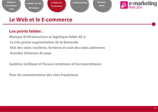 16
Effiliation
en quelques
mots
Le Brésil, loin des
stéréotypes
Le Web et le
E-commerce
Le Webmarketing Effiliation
Brésil
Le Web et le E-commerce
Les points faibles :
Manque d’infrastructure et logistique faible dû à :
-La très grosse augmentation de la demande
-Etat des voies routières, ferrières et coût des voies aériennes
-Grandes distances du pays
Système Juridique et fiscaux complexes et bureaucratiques
Peur du consommateur des sites frauduleux
 