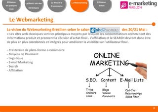 18
Effiliation
en quelques
mots
Le Brésil, loin des
stéréotypes
Le Web et le
E-commerce
Le Webmarketing Effiliation
Brésil
Le Webmarketing
La vision du Webmarketing Brésilien selon le salon des 20/21 Mai :
« Les sites web classiques sont les principaux moyens par lesquels les consommateurs recherchent des
informations produit et prennent la décision d'achat final . L’affiliation et le SEARCH devront donc être
de plus en plus coordonnés et intégrés pour améliorer la visibilité sur l'utilisateur final .
- Prestataire de plate-forme e-Commerce
- Moyens de Paiement
- Logistique
- E-mail Marketing
- Search
- Affiliation
 