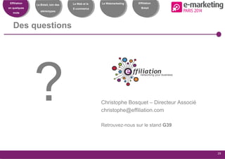 Effiliation
en quelques
mots
Le Brésil, loin des
stéréotypes
Le Web et le
E-commerce
Le Webmarketing
29
Effiliation
Brésil
Des questions
? Christophe Bosquet – Directeur Associé
christophe@effiliation.com
Retrouvez-nous sur le stand G39
 