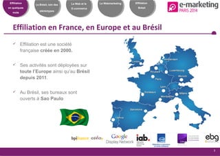 Effiliation
en quelques
mots
Le Brésil, loin des
stéréotypes
Le Web et le
E-commerce
Le Webmarketing
3
Effiliation
Brésil
Effiliation en France, en Europe et au Brésil
 Effiliation est une société
française créée en 2000.
 Ses activités sont déployées sur
toute l’Europe ainsi qu’au Brésil
depuis 2011.
 Au Brésil, ses bureaux sont
ouverts à Sao Paulo
 