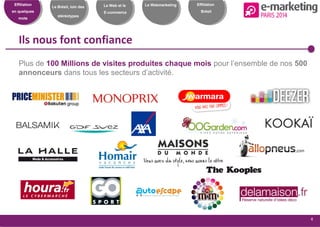 Effiliation
en quelques
mots
Le Brésil, loin des
stéréotypes
Le Web et le
E-commerce
Le Webmarketing
4
Effiliation
Brésil
Ils nous font confiance
Plus de 100 Millions de visites produites chaque mois pour l’ensemble de nos 500
annonceurs dans tous les secteurs d’activité.
 