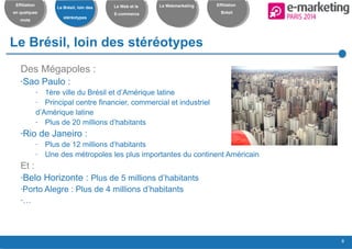 8
Effiliation
en quelques
mots
Le Brésil, loin des
stéréotypes
Le Web et le
E-commerce
Le Webmarketing Effiliation
Brésil
Le Brésil, loin des stéréotypes
Des Mégapoles :
-Sao Paulo :
- 1ère ville du Brésil et d’Amérique latine
- Principal centre financier, commercial et industriel
d’Amérique latine
- Plus de 20 millions d’habitants
-Rio de Janeiro :
- Plus de 12 millions d’habitants
- Une des métropoles les plus importantes du continent Américain
Et :
-Belo Horizonte : Plus de 5 millions d’habitants
-Porto Alegre : Plus de 4 millions d’habitants
-…
 