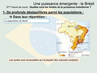 Une puissance émergente : le Brésil
3ème heure de cours : Quelles sont les limites de la puissance brésilienne ?
1- De profonds déséquilibres parmi les populations :
 Dans leur répartition :
La population du Brésil
Les cartes sont accessibles sur la plupart des manuels scolaires
 