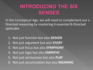 In the Conceptual Age, we will need to complement our L-
Directed reasoning by mastering 6 essential R-Directed
aptitudes
1. Not just function but also DESIGN
2. Not just argument but also STORY
3. Not just focus but also SYMPHONY
4. Not just logic but also EMPATHY
5. Not just seriousness but also PLAY
6. Not just accumulation but also MEANING
 