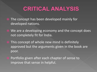  The concept has been developed mainly for
developed nations.
 We are a developing economy and the concept does
not completely fit for India.
 This concept of whole new mind is definitely
approved but the arguments given in the book are
poor.
 Portfolio given after each chapter of sense to
improve that sense in helpful.
 