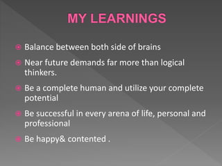  Balance between both side of brains
 Near future demands far more than logical
thinkers.
 Be a complete human and utilize your complete
potential
 Be successful in every arena of life, personal and
professional
 Be happy& contented .
 