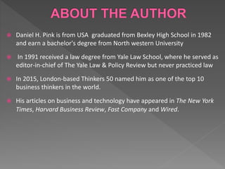  Daniel H. Pink is from USA graduated from Bexley High School in 1982
and earn a bachelor's degree from North western University
 In 1991 received a law degree from Yale Law School, where he served as
editor-in-chief of The Yale Law & Policy Review but never practiced law
 In 2015, London-based Thinkers 50 named him as one of the top 10
business thinkers in the world.
 His articles on business and technology have appeared in The New York
Times, Harvard Business Review, Fast Company and Wired.
 