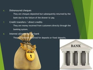 6. Dishonoured cheques
7.
8.
They are cheques deposited but subsequently returned by the
bank due to the failure of the drawer to pay.
Credit transfers / direct credits
They are money received from customers directly through the
banking system.
Interest allowed by the bank
They are interest received for deposits or fixed deposits.
 