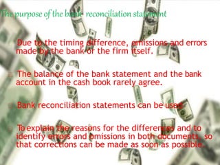 The purpose of the bank reconciliation statement
Due to the timing difference, omissions and errors
made by the bank or the firm itself.
The balance of the bank statement and the bank
account in the cash book rarely agree.
Bank reconciliation statements can be used
To explain the reasons for the differences and to
identify errors and omissions in both documents, so
that corrections can be made as soon as possible.
 
