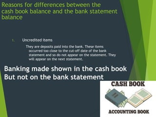 Reasons for differences between the
cash book balance and the bank statement
balance
1. Uncredited items
They are deposits paid into the bank. These items
occurred too close to the cut-off date of the bank
statement and so do not appear on the statement. They
will appear on the next statement.
Banking made shown in the cash book
But not on the bank statement
 