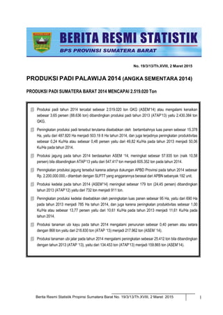 Berita Resmi Statistik Propinsi Sumatera Barat No. 19/3/13/Th.XVIII, 2 Maret 2015 1
No. 19/3/13/Th.XVIII, 2 Maret 2015
PRODUKSI PADI PALAWIJA 2014 (ANGKA SEMENTARA 2014)
PRODUKSI PADI SUMATERA BARAT 2014 MENCAPAI 2.519.020 Ton
 Produksi padi tahun 2014 tercatat sebesar 2.519.020 ton GKG (ASEM’14) atau mengalami kenaikan
sebesar 3,65 persen (88.636 ton) dibandingkan produksi padi tahun 2013 (ATAP’13) yaitu 2.430.384 ton
GKG.
 Peningkatan produksi padi tersebut terutama disebabkan oleh bertambahnya luas panen sebesar 15.378
Ha, yaitu dari 487.820 Ha menjadi 503.19 8 Ha tahun 2014, dan juga terjadinya peningkatan produktivitas
sebesar 0,24 Ku/Ha atau sebesar 0,48 persen yaitu dari 49,82 Ku/Ha pada tahun 2013 menjadi 50,06
Ku/Ha pada tahun 2014.
 Produksi jagung pada tahun 2014 berdasarkan ASEM ‘14, meningkat sebesar 57.935 ton (naik 10,58
persen) bila dibandingkan ATAP’13 yaitu dari 547.417 ton menjadi 605.352 ton pada tahun 2014.
 Peningkatan produksi jagung tersebut karena adanya dukungan APBD Provinsi pada tahun 2014 sebesar
Rp. 2.200.000.000,- ditambah dengan SLPTT yang anggarannya berasal dari APBN sebanyak 192 unit.
 Produksi kedelai pada tahun 2014 (ASEM’14) meningkat sebesar 179 ton (24,45 persen) dibandingkan
tahun 2013 (ATAP’12) yaitu dari 732 ton menjadi 911 ton.
 Peningkatan produksi kedelai disebabkan oleh peningkatan luas panen sebesar 95 Ha, yaitu dari 690 Ha
pada tahun 2013 menjadi 785 Ha tahun 2014, dan juga karena peningkatan produktivitas sebesar 1,00
Ku/Ha atau sebesar 13,77 persen yaitu dari 10,61 Ku/Ha pada tahun 2013 menjadi 11,61 Ku/Ha pada
tahun 2014.
 Produksi tanaman ubi kayu pada tahun 2014 mengalami penurunan sebesar 0,40 persen atau setara
dengan 868 ton yaitu dari 218.830 ton (ATAP ‘13) menjadi 217.962 ton (ASEM ’14).
 Produksi tanaman ubi jalar pada tahun 2014 mengalami peningkatan sebesar 25.412 ton bila dibandingkan
dengan tahun 2013 (ATAP ‘13), yaitu dari 134.453 ton (ATAP’13) menjadi 159.865 ton (ASEM’14).
 