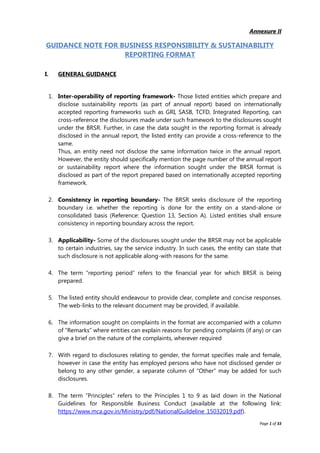 Page 1 of 33
Annexure II
GUIDANCE NOTE FOR BUSINESS RESPONSIBILITY & SUSTAINABILITY
REPORTING FORMAT
I. GENERAL GUIDANCE
1. Inter-operability of reporting framework- Those listed entities which prepare and
disclose sustainability reports (as part of annual report) based on internationally
accepted reporting frameworks such as GRI, SASB, TCFD, Integrated Reporting, can
cross-reference the disclosures made under such framework to the disclosures sought
under the BRSR. Further, in case the data sought in the reporting format is already
disclosed in the annual report, the listed entity can provide a cross-reference to the
same.
Thus, an entity need not disclose the same information twice in the annual report.
However, the entity should specifically mention the page number of the annual report
or sustainability report where the information sought under the BRSR format is
disclosed as part of the report prepared based on internationally accepted reporting
framework.
2. Consistency in reporting boundary- The BRSR seeks disclosure of the reporting
boundary i.e. whether the reporting is done for the entity on a stand-alone or
consolidated basis (Reference: Question 13, Section A). Listed entities shall ensure
consistency in reporting boundary across the report.
3. Applicability- Some of the disclosures sought under the BRSR may not be applicable
to certain industries, say the service industry. In such cases, the entity can state that
such disclosure is not applicable along-with reasons for the same.
4. The term “reporting period” refers to the financial year for which BRSR is being
prepared.
5. The listed entity should endeavour to provide clear, complete and concise responses.
The web-links to the relevant document may be provided, if available.
6. The information sought on complaints in the format are accompanied with a column
of “Remarks” where entities can explain reasons for pending complaints (if any) or can
give a brief on the nature of the complaints, wherever required
7. With regard to disclosures relating to gender, the format specifies male and female,
however in case the entity has employed persons who have not disclosed gender or
belong to any other gender, a separate column of “Other” may be added for such
disclosures.
8. The term “Principles” refers to the Principles 1 to 9 as laid down in the National
Guidelines for Responsible Business Conduct (available at the following link:
https://www.mca.gov.in/Ministry/pdf/NationalGuildeline_15032019.pdf).
 