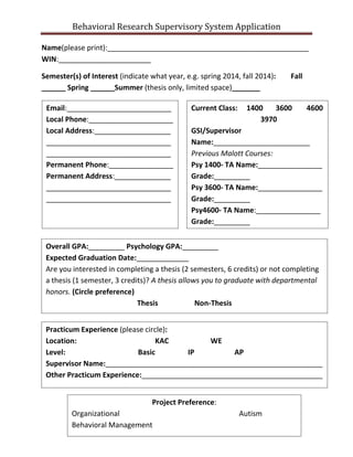 Behavioral Research Supervisory System Application
Name(please print):__________________________________________________
WIN:_______________________
Semester(s) of Interest (indicate what year, e.g. spring 2014, fall 2014): Fall
______ Spring ______Summer (thesis only, limited space)_______
Email:__________________________
Local Phone:_____________________
Local Address:___________________
_______________________________
_______________________________
Permanent Phone:________________
Permanent Address:______________
_______________________________
_______________________________
Current Class: 1400 3600 4600
3970
GSI/Supervisor
Name:________________________
Previous Malott Courses:
Psy 1400- TA Name:________________
Grade:_________
Psy 3600- TA Name:________________
Grade:_________
Psy4600- TA Name:________________
Grade:_________
Overall GPA:_________ Psychology GPA:_________
Expected Graduation Date:_____________
Are you interested in completing a thesis (2 semesters, 6 credits) or not completing
a thesis (1 semester, 3 credits)? A thesis allows you to graduate with departmental
honors. (Circle preference)
Thesis Non-Thesis
Practicum Experience (please circle):
Location: KAC WE
Level: Basic IP AP
Supervisor Name:______________________________________________________
Other Practicum Experience:_____________________________________________
Project Preference:
Organizational Autism
Behavioral Management
 