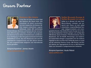 Radisson Blu Hotels
In der Rue du Fossé aux Loups liegt
das Radisson Blu Royal Hotel. Das
Luxushotel mit seiner prunkvollen,
von dem belgischen Architekten Mi-
chel Jaspers entworfenen Jugend-
stilfassade bietet 281 komfortable
Zimmer (Design, Business und Suiten), die vier verschie-
dene Stilrichtungen vertreten. Fünfzehn voll ausgestat-
tete Seminarräume stehen für Konferenzen und Banket-
te zur Verfügung. In den drei gastronomischen Einheiten
PebbleWood Corner, Sea Grill Restaurant (mit zwei Mi-
chelinsternen ausgezeichnet) und dem Atrium können
Sie eine ausgezeichnete belgische und internationale
Küche genießen.
Ansprechpartner: James Aswin
www.radissonblu.be
Sofitel Brussels Europe &
Sofitel Brussels Le Louise
Sofitel ist in Brüssel mit zwei Fünf-
Sterne-Häusern vertreten und ver-
spricht dem Planer mit dem selbst
entwickelten „Inspired Meeting“ Kon-
zept maßgeschneiderte und unver-
gessliche Events. Das Sofitel Brussels Europe ist im Her-
zen des Europäischen Viertels gelegen und verfügt über
149 Zimmer, davon 13 Suiten, 11 Konferenzräume und ein
Boardroom, die mit WLAN, Klimaanlage und moderns-
ten Audio/Video-Anlagen ausgestattet sind. Ein weiteres
Highlight ist das luxuriöse Haus Sofitel Brussels Le Louise
auf der exklusiven Avenue Louise. 169 Zimmer und Sui-
ten ebenso wie Tagungsräume für bis zu 240 Personen
laden zum Verweilen in zeitgenössischem Ambiente.
Ansprechpartner: Aude Rabot
www.sofitel.com
Unsere Partner
 