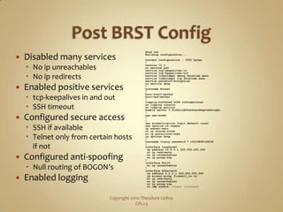 Post BRST ConfigDisabled many servicesNo ipunreachablesNo ip redirectsEnabled positive servicestcp-keepalives in and outSSH timeoutConfigured secure accessSSH if availableTelnet only from certain hosts if notConfigured anti-spoofingNull routing of BOGON’sEnabled loggingCopyright 2010 Theodore LeRoy                   GPLv3show runBuilding configuration...Current configuration : 3361 bytes!version 12.3no service padservice tcp-keepalives-inservice tcp-keepalives-outservice timestamps debug datetimemsecservice timestamps log datetimemsecservice password-encryptionno service dhcp!hostname Router!boot-start-markerboot-end-marker!logging buffered 4096 informationalno logging consoleno logging monitorenable secret 5 $1$YLJj$O5nh6cmiNdspYsbEctgEa.!aaa new-model!!aaa authentication login default localaaa session-id commonip subnet-zerono ip source-routeno ip gratuitous-arpsip options drop!username tleroy password 7 15210E0F162F3F!interface Loopback0ip address 10.0.0.1 255.255.255.255 no ip redirects no ipunreachables no ip proxy-arp!interface Null0 no ipunreachables!interface Ethernet0ip address 2.2.2.1 255.255.255.252ip access-group firewall_in in no ip redirects no ipunreachables no ip proxy-arp no cdp enable… Output truncated