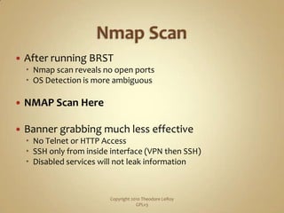 Nmap ScanAfter running BRSTNmap scan reveals no open portsOS Detection is more ambiguousNMAP Scan HereBanner grabbing much less effectiveNo Telnet or HTTP AccessSSH only from inside interface (VPN then SSH)Disabled services will not leak informationCopyright 2010 Theodore LeRoy                   GPLv3