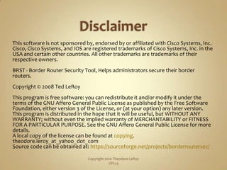 DisclaimerThis software is not sponsored by, endorsed by or affiliated with Cisco Systems, Inc. Cisco, Cisco Systems, and IOS are registered trademarks of Cisco Systems, Inc. in the USA and certain other countries. All other trademarks are trademarks of their respective owners.BRST - Border Router Security Tool, Helps administrators secure their border routers.Copyright © 2008 Ted LeRoyThis program is free software: you can redistribute it and/or modify it under the terms of the GNU Affero General Public License as published by the Free Software Foundation, either version 3 of the License, or (at your option) any later version.This program is distributed in the hope that it will be useful, but WITHOUT ANY WARRANTY; without even the implied warranty of MERCHANTABILITY or FITNESS FOR A PARTICULAR PURPOSE. See the GNU Affero General Public License for more details.A local copy of the license can be found at copying.theodore.leroy_at_yahoo_dot_comSource code can be obtained at: https://sourceforge.net/projects/borderroutersec/Copyright 2010 Theodore LeRoy                   GPLv3