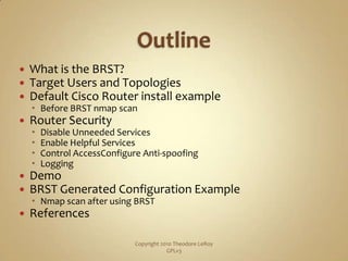 OutlineWhat is the BRST?Target Users and TopologiesDefault Cisco Router install exampleBefore BRST nmap scanRouter SecurityDisable Unneeded ServicesEnable Helpful ServicesControl AccessConfigure Anti-spoofingLoggingDemoBRST Generated Configuration ExampleNmap scan after using BRSTReferencesCopyright 2010 Theodore LeRoy                   GPLv3