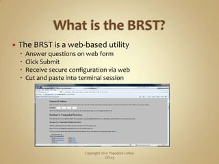 What is the BRST?The BRST is a web-based utilityAnswer questions on web formClick SubmitReceive secure configuration via webCut and paste into terminal sessionCopyright 2010 Theodore LeRoy                   GPLv3