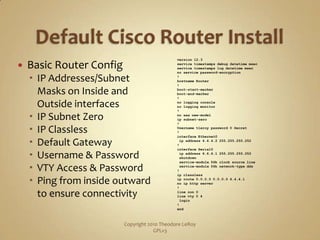 Default Cisco Router InstallBasic Router ConfigIP Addresses/Subnet Masks on Inside and Outside interfacesIP Subnet ZeroIP ClasslessDefault GatewayUsername & PasswordVTY Access & PasswordPing from inside outward to ensure connectivityCopyright 2010 Theodore LeRoy                   GPLv3version 12.3service timestamps debug datetimemsecservice timestamps log datetimemsecno service password-encryption!hostname Router!boot-start-markerboot-end-marker!no logging consoleno logging monitor!no aaa new-modelip subnet-zero!Username tleroy password 0 Secret!interface Ethernet0ip address 4.4.4.2 255.255.255.252!interface Serial0ip address 6.6.6.1 255.255.255.252 shutdown service-module 56k clock source line service-module 56k network-type dds!ip classlessip route 0.0.0.0 0.0.0.0 4.4.4.1no ip http server!line con 0line vty 0 4 login!end