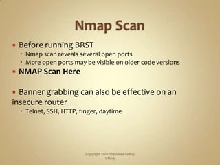 Nmap ScanBefore running BRSTNmap scan reveals several open portsMore open ports may be visible on older code versionsNMAP Scan HereBanner grabbing can also be effective on an insecure routerTelnet, SSH, HTTP, finger, daytimeCopyright 2010 Theodore LeRoy                   GPLv3