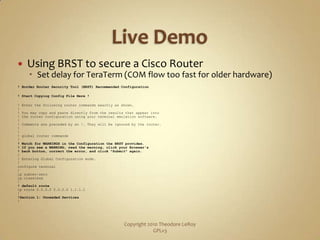Live DemoUsing BRST to secure a Cisco RouterSet delay for TeraTerm (COM flow too fast for older hardware)! Border Router Security Tool (BRST) Recommended Configuration! Start Copying Config File Here !! Enter the following router commands exactly as shown.!! You may copy and paste directly from the results that appear into ! the router configuration using your terminal emulation software.!! Comments are preceded by an !. They will be ignored by the router.!!! global router commands!! Watch for WARNINGS in the Configuration the BRST provides.! If you see a WARNING, read the warning, click your Browser's ! back button, correct the error, and click "Submit" again.!! Entering Global Configuration mode.!configure terminal!ip subnet-zeroip classless!! default routeip route 0.0.0.0 0.0.0.0 1.1.1.1!!Section 1: Unneeded Services!Copyright 2010 Theodore LeRoy                   GPLv3