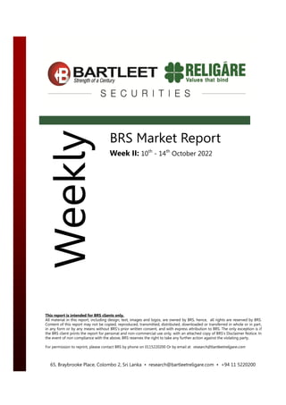 Week II: 10th
– 14th
October 2022
BRS Market Report
Week II: 10th
- 14th
October 2022
Weekly
65, Braybrooke Place, Colombo 2, Sri Lanka • research@bartleetreligare.com • +94 11 5220200
This report is intended for BRS clients only.
All material in this report, including design, text, images and logos, are owned by BRS, hence, all rights are reserved by BRS.
Content of this report may not be copied, reproduced, transmitted, distributed, downloaded or transferred in whole or in part,
in any form or by any means without BRS’s prior written consent, and with express attribution to BRS. The only exception is if
the BRS client prints the report for personal and non-commercial use only, with an attached copy of BRS's Disclaimer Notice. In
the event of non compliance with the above, BRS reserves the right to take any further action against the violating party.
For permission to reprint, please contact BRS by phone on 0115220200 Or by email at research@bartleetreligare.com
 