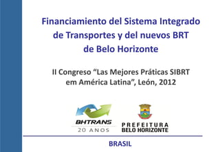 Financiamiento del Sistema Integrado
   de Transportes y del nuevos BRT
          de Belo Horizonte

  II Congreso “Las Mejores Práticas SIBRT
       em América Latina”, León, 2012




                  BRASIL
 