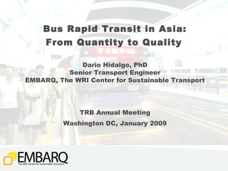 Bus Rapid Transit in Asia: From Quantity to Quality   Dario Hidalgo, PhD Senior Transport Engineer EMBARQ, The WRI Center for Sustainable Transport TRB Annual Meeting Washington DC, January 2009 