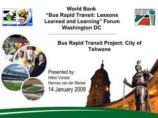 World Bank  “ Bus Rapid Transit: Lessons Learned and Learning” Forum Washington DC   Presented by: Hilton Vorster Hannes van der Merwe 14 January 2009 Bus Rapid Transit Project: City of Tshwane 