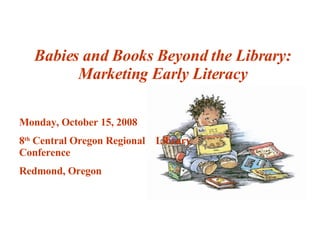 Babies and Books Beyond the Library: Marketing Early Literacy Monday, October 15, 2008 8 th  Central Oregon Regional  Library Conference Redmond, Oregon  