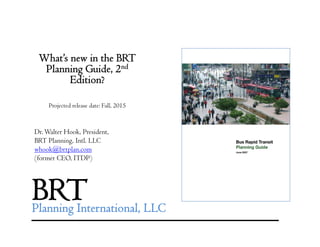 What’s new in the BRT
Planning Guide, 2nd
Edi i ?Edition?
Projected release date: Fall, 2015j ,
Dr.Walter Hook, President,
BRT Pl i I l LLCBRT Planning, Intl. LLC
whook@brtplan.com
(former CEO, ITDP)
BRTPlanning International, LLC
 