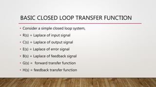 BASIC CLOSED LOOP TRANSFER FUNCTION
• Consider a simple closed loop system,
• R(s) = Laplace of input signal
• C(s) = Laplace of output signal
• E(s) = Laplace of error signal
• B(s) = Laplace of feedback signal
• G(s) = forward transfer function
• H(s) = feedback transfer function
 