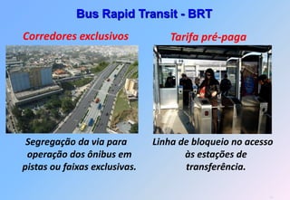 Bus Rapid Transit - BRT
Corredores exclusivos             Tarifa pré-paga




 Segregação da via para        Linha de bloqueio no acesso
 operação dos ônibus em               às estações de
pistas ou faixas exclusivas.          transferência.

                                                         10
 