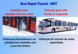 Bus Rapid Transit - BRT

     Estações com              Veículos piso alto
 plataformas em nível          Portas à esquerda




Embarque/desembarque em Utilização de veículos de maior
 plataformas niveladas com        capacidade.
      o piso dos ônibus.

                                                     11
 