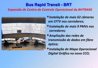 Bus Rapid Transit - BRT
Expansão do Centro de Controle Operacional da BHTRANS

                        •Instalação de mais 62 câmeras
                         em CFTV nos corredores;
                        •Instalação de mais 9 PMVs nos
                          corredores;
                        •Ampliação das redes de
                         transmissão de dados em fibra
                         óptica;
                        •Instalação de Mapa Operacional
                         Digital Gráfico no novo CCO;


                                                    14
 