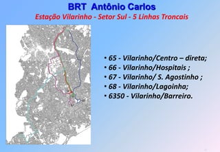 BRT Antônio Carlos
Estação Vilarinho - Setor Sul - 5 Linhas Troncais




                      • 65 - Vilarinho/Centro – direta;
                      • 66 - Vilarinho/Hospitais ;
                      • 67 - Vilarinho/ S. Agostinho ;
                      • 68 - Vilarinho/Lagoinha;
                      • 6350 - Vilarinho/Barreiro.




                                                      27
 