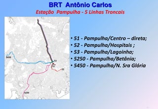 BRT Antônio Carlos
              Estação Pampulha - 5 Linhas Troncais



                               • 51 - Pampulha/Centro – direta;
                               • 52 - Pampulha/Hospitais ;
                               • 53 - Pampulha/Lagoinha;
5450
                     53        • 5250 - Pampulha/Betânia;
                    51
                          52
                               • 5450 - Pampulha/N. Sra Glória



       5250




                                                                  31
 